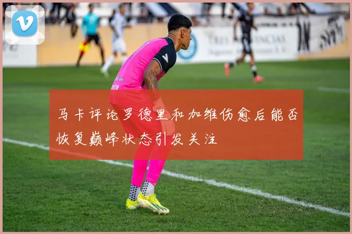 马卡评论罗德里和加维伤愈后能否恢复巅峰状态引发关注