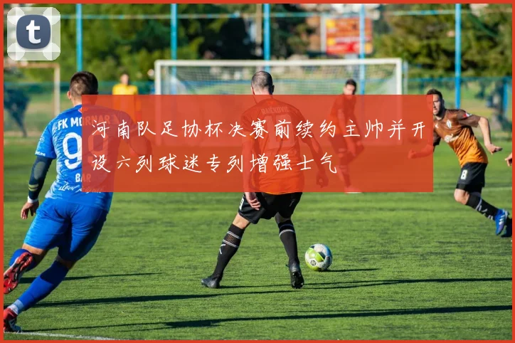 河南队足协杯决赛前续约主帅并开设六列球迷专列增强士气