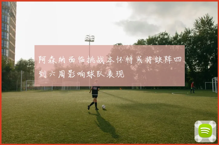 阿森纳面临挑战本怀特或将缺阵四到六周影响球队表现