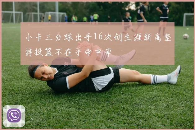 小卡三分球出手16次创生涯新高坚持投篮不在乎命中率