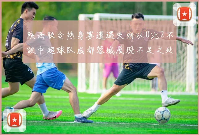 陕西联合热身赛遭遇失利以0比2不敌中超球队成都蓉城展现不足之处