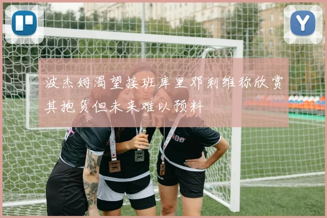 波杰姆渴望接班库里邓利维称欣赏其抱负但未来难以预料