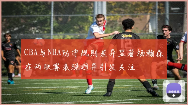 CBA与NBA防守规则差异显著杨瀚森在两联赛表现迥异引发关注