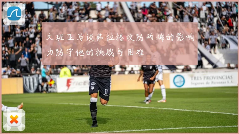 文班亚马谈弗拉格攻防两端的影响力防守他的挑战与困难