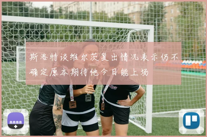 斯洛特谈维尔茨复出情况表示仍不确定原本期待他今日能上场