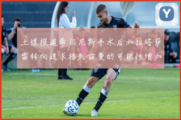 土媒报道希门尼斯手术后加拉塔萨雷转向追求格列兹曼的可能性增加