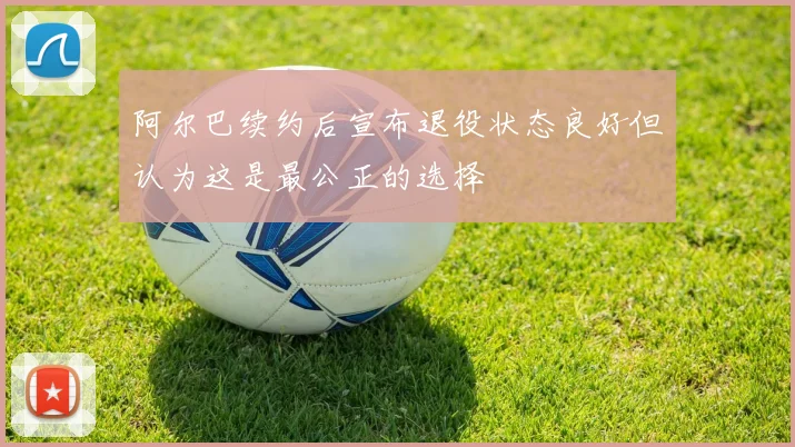 阿尔巴续约后宣布退役状态良好但认为这是最公正的选择