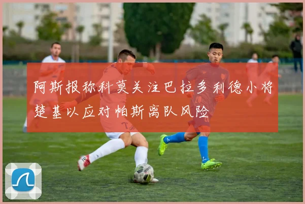 阿斯报称科莫关注巴拉多利德小将楚基以应对帕斯离队风险