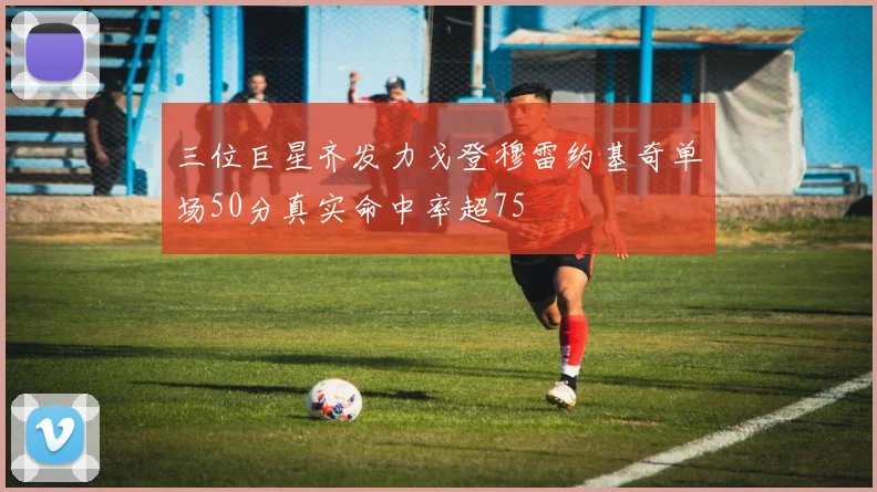 三位巨星齐发力戈登穆雷约基奇单场50分真实命中率超75
