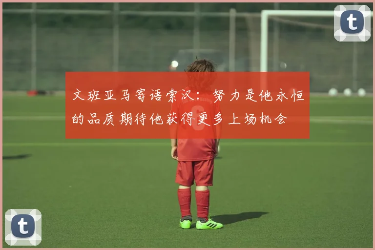 文班亚马寄语索汉：努力是他永恒的品质期待他获得更多上场机会