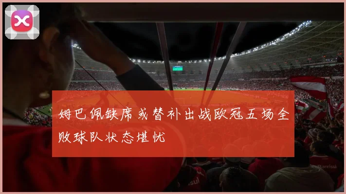 姆巴佩缺席或替补出战欧冠五场全败球队状态堪忧