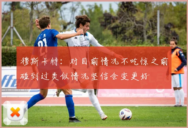 穆斯卡特：对目前情况不吃惊之前碰到过类似情况坚信会变更好