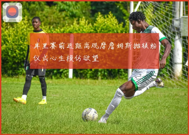 库里赛前近距离观摩詹姆斯抛镁粉仪式心生模仿欲望