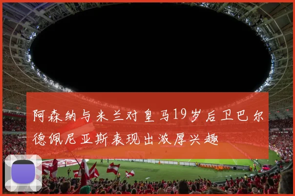 阿森纳与米兰对皇马19岁后卫巴尔德佩尼亚斯表现出浓厚兴趣