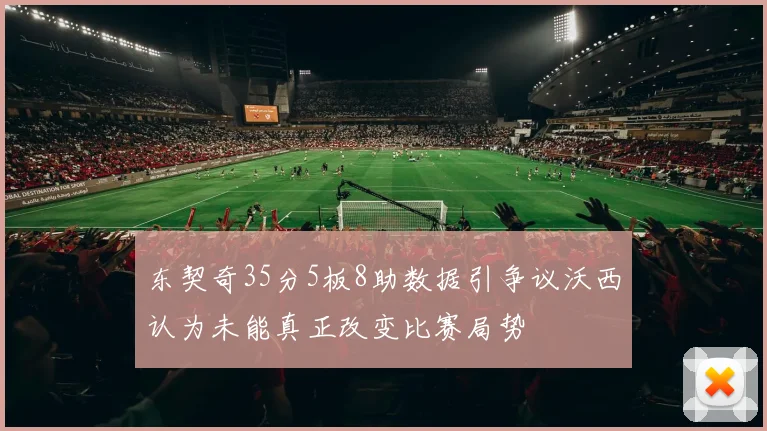 东契奇35分5板8助数据引争议沃西认为未能真正改变比赛局势