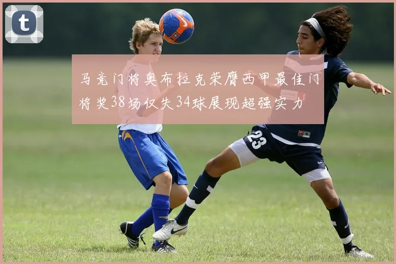 马竞门将奥布拉克荣膺西甲最佳门将奖38场仅失34球展现超强实力