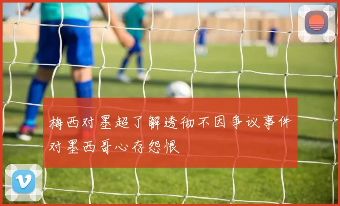 梅西对墨超了解透彻不因争议事件对墨西哥心存怨恨