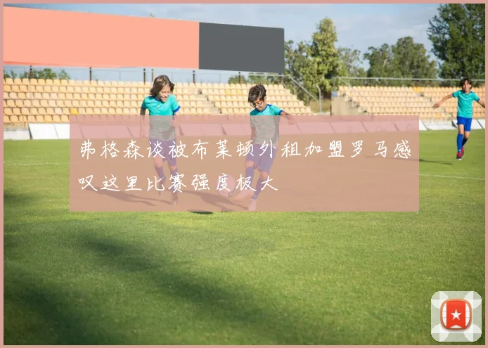 弗格森谈被布莱顿外租加盟罗马感叹这里比赛强度极大