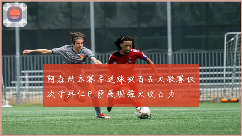 阿森纳本赛季进球破百五大联赛仅次于拜仁巴萨展现强大攻击力