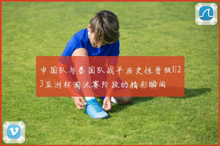 中国队与泰国队战平历史性晋级U23亚洲杯淘汰赛阶段的精彩瞬间