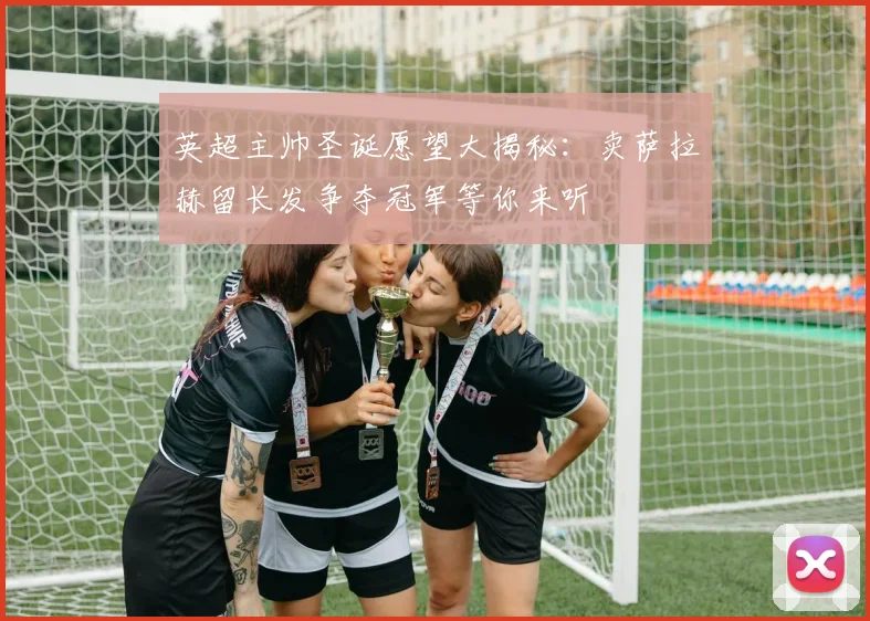 英超主帅圣诞愿望大揭秘：卖萨拉赫留长发争夺冠军等你来听