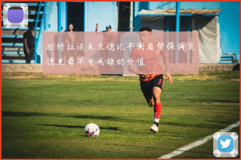 孔特拉谈米兰德比平衡局势强调莫德里奇不可或缺的价值
