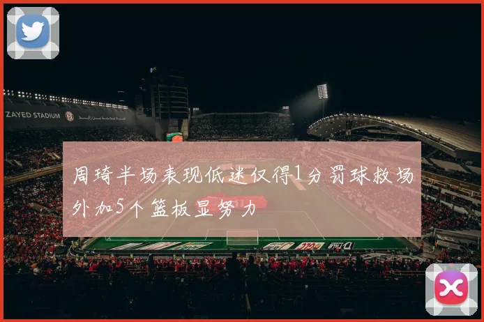 周琦半场表现低迷仅得1分罚球救场外加5个篮板显努力