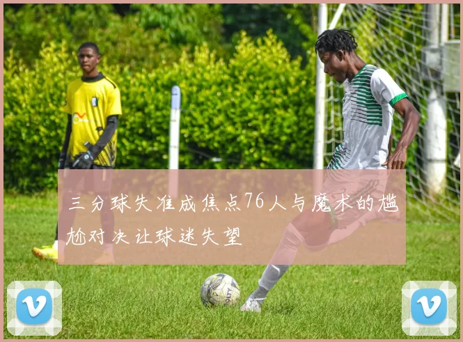三分球失准成焦点76人与魔术的尴尬对决让球迷失望