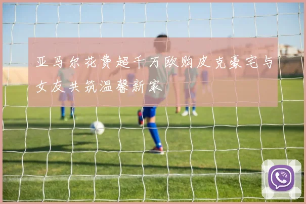 亚马尔花费超千万欧购皮克豪宅与女友共筑温馨新家