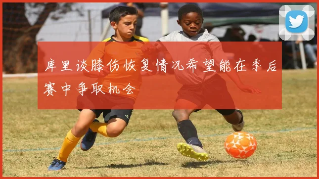 库里谈膝伤恢复情况希望能在季后赛中争取机会