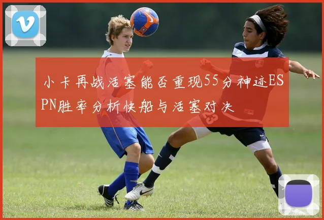 小卡再战活塞能否重现55分神迹ESPN胜率分析快船与活塞对决