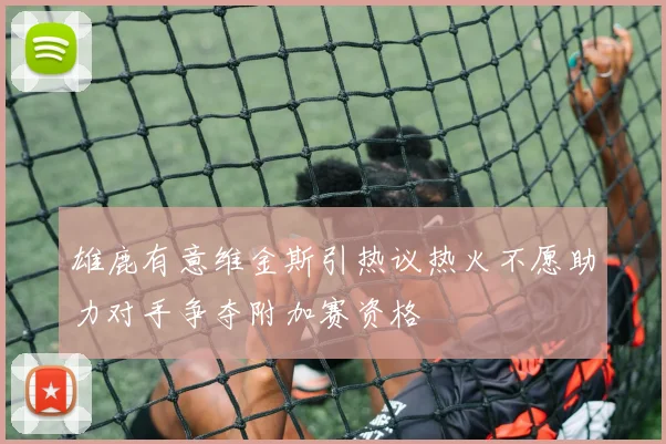 雄鹿有意维金斯引热议热火不愿助力对手争夺附加赛资格
