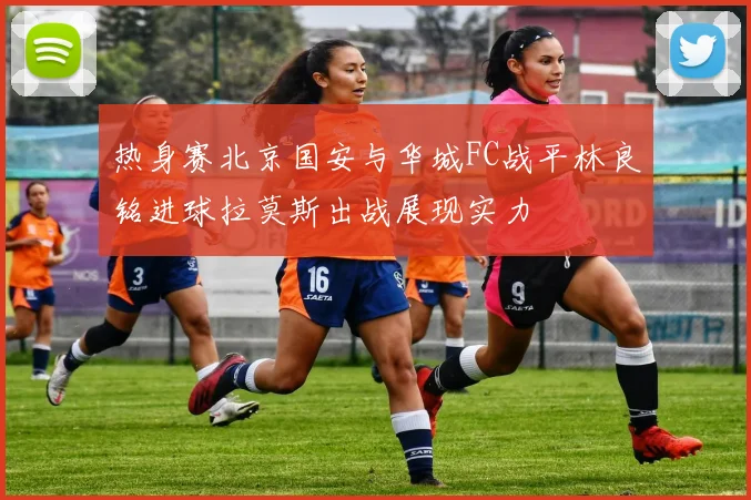 热身赛北京国安与华城FC战平林良铭进球拉莫斯出战展现实力